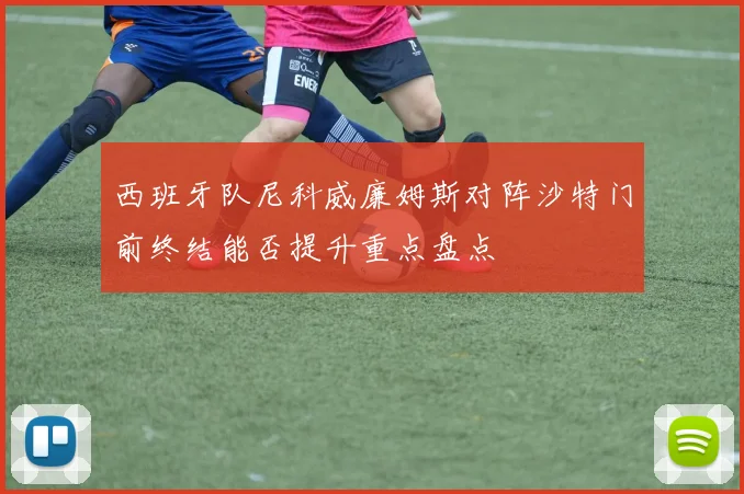 西班牙队尼科威廉姆斯对阵沙特门前终结能否提升重点盘点