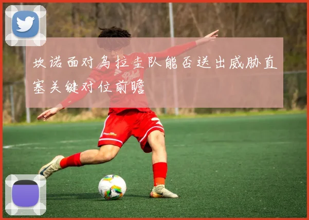 坎诺面对乌拉圭队能否送出威胁直塞关键对位前瞻