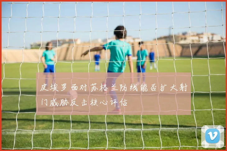 皮埃罗面对苏格兰防线能否扩大射门威胁反击核心评估