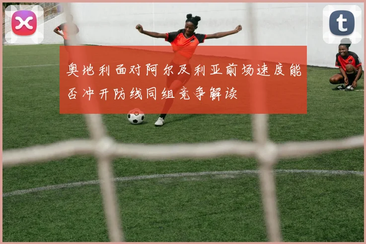 奥地利面对阿尔及利亚前场速度能否冲开防线同组竞争解读
