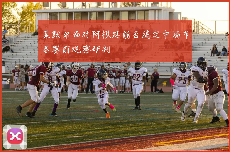 莱默尔面对阿根廷能否稳定中场节奏赛前观察研判