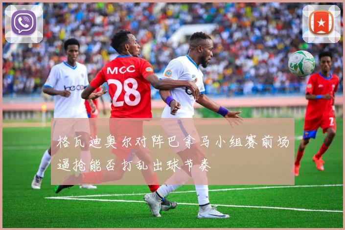 格瓦迪奥尔对阵巴拿马小组赛前场逼抢能否打乱出球节奏