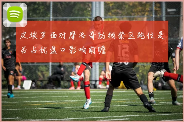 皮埃罗面对摩洛哥防线禁区跑位是否占优盘口影响前瞻