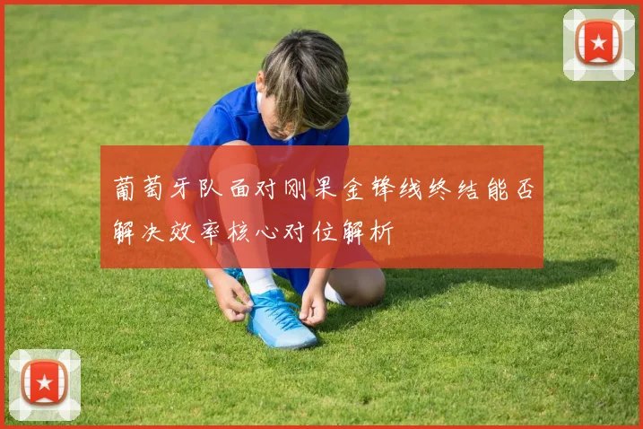 葡萄牙队面对刚果金锋线终结能否解决效率核心对位解析