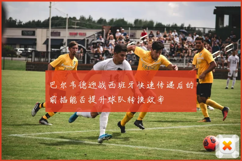巴尔韦德迎战西班牙快速传递后的前插能否提升球队转换效率