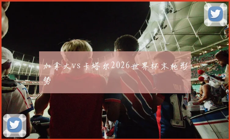加拿大vs卡塔尔2026世界杯末轮形势