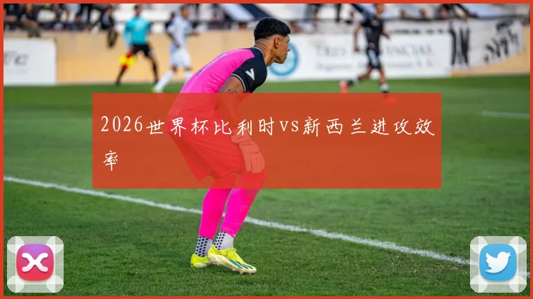 2026世界杯比利时vs新西兰进攻效率