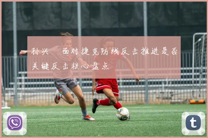 孙兴慜面对捷克防线反击推进是否关键反击核心盘点