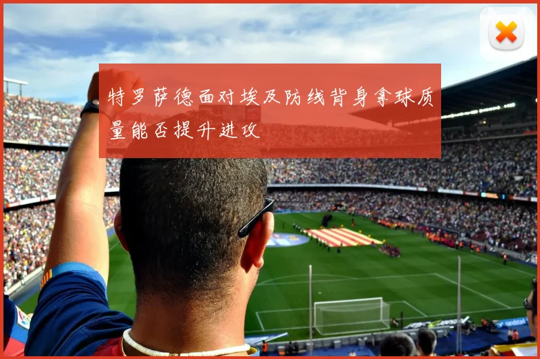 特罗萨德面对埃及防线背身拿球质量能否提升进攻