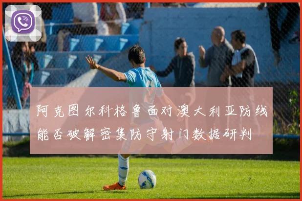 阿克图尔科格鲁面对澳大利亚防线能否破解密集防守射门数据研判