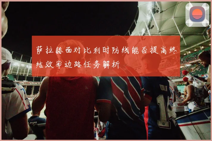 萨拉赫面对比利时防线能否提高终结效率边路任务解析