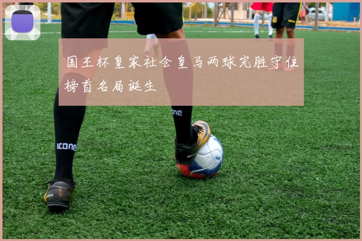 国王杯皇家社会皇马两球完胜守住榜首名局诞生