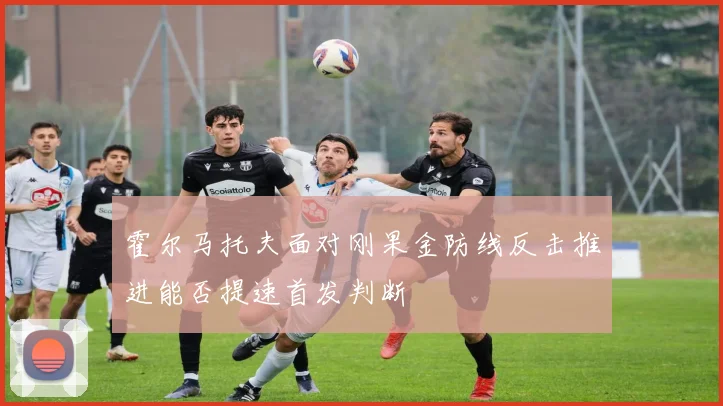 霍尔马托夫面对刚果金防线反击推进能否提速首发判断