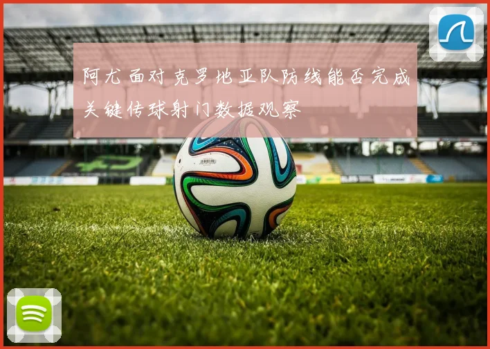 阿尤面对克罗地亚队防线能否完成关键传球射门数据观察