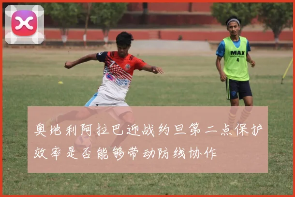奥地利阿拉巴迎战约旦第二点保护效率是否能够带动防线协作