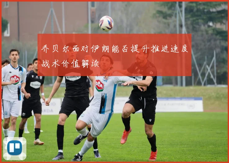 乔贝尔面对伊朗能否提升推进速度战术价值解读