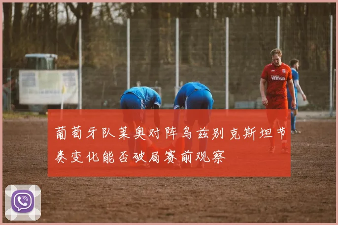 葡萄牙队莱奥对阵乌兹别克斯坦节奏变化能否破局赛前观察