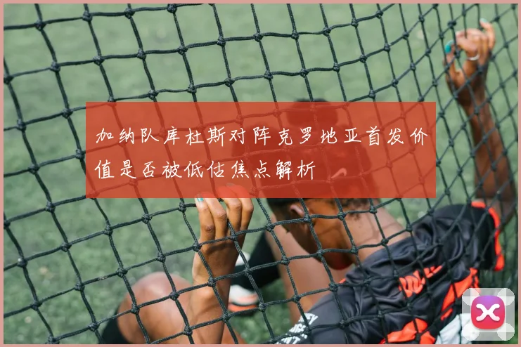 加纳队库杜斯对阵克罗地亚首发价值是否被低估焦点解析
