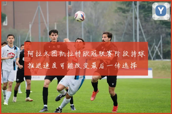阿拉木图凯拉特欧冠联赛阶段持球推进速度可能改变最后一传选择