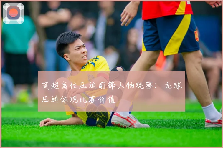 英超高位压迫前锋人物观察:无球压迫体现比赛价值