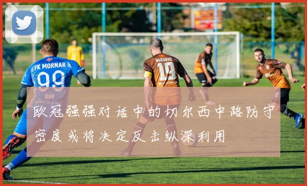 欧冠强强对话中的切尔西中路防守密度或将决定反击纵深利用