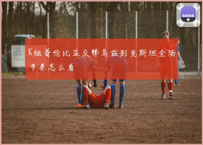K组哥伦比亚交锋乌兹别克斯坦全场节奏怎么看