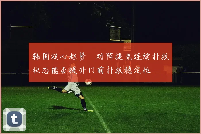 韩国核心赵贤祐对阵捷克连续扑救状态能否提升门前扑救稳定性