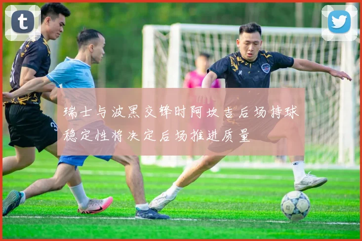 瑞士与波黑交锋时阿坎吉后场持球稳定性将决定后场推进质量