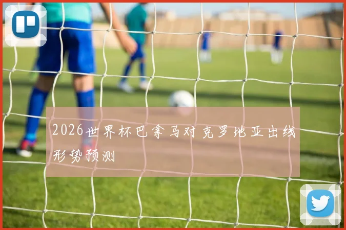 2026世界杯巴拿马对克罗地亚出线形势预测