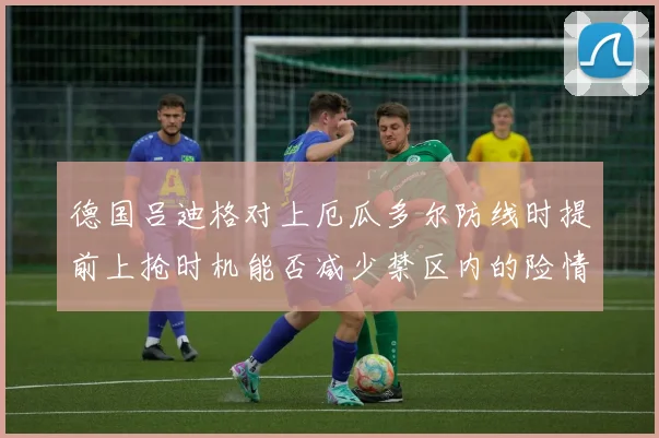 德国吕迪格对上厄瓜多尔防线时提前上抢时机能否减少禁区内的险情