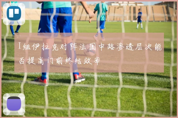 I组伊拉克对阵法国中路渗透层次能否提高门前终结效率