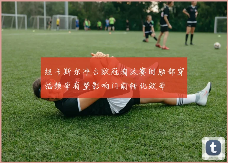 纽卡斯尔冲击欧冠淘汰赛时肋部穿插频率有望影响门前转化效率