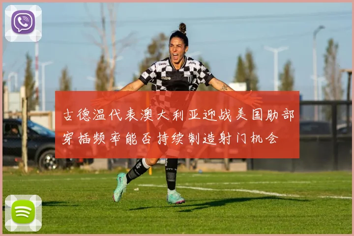 古德温代表澳大利亚迎战美国肋部穿插频率能否持续制造射门机会