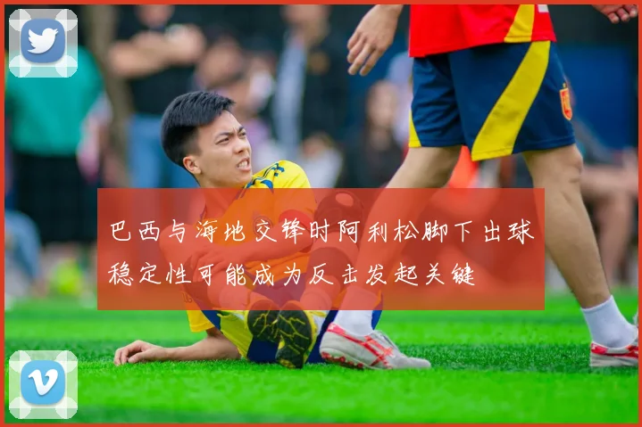 巴西与海地交锋时阿利松脚下出球稳定性可能成为反击发起关键