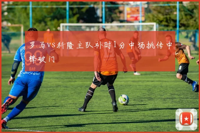 罗马vs科隆主队补时1分中场挑传中锋破门