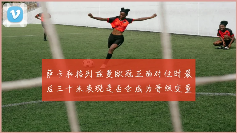 萨卡和格列兹曼欧冠正面对位时最后三十米表现是否会成为晋级变量