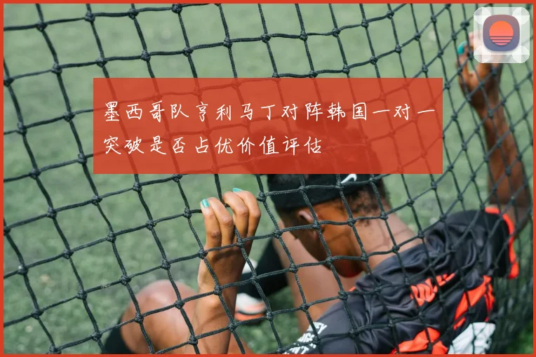 墨西哥队亨利马丁对阵韩国一对一突破是否占优价值评估