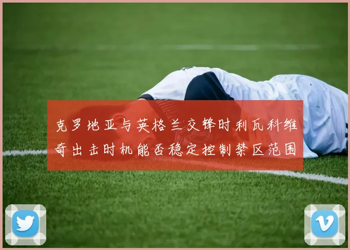 克罗地亚与英格兰交锋时利瓦科维奇出击时机能否稳定控制禁区范围