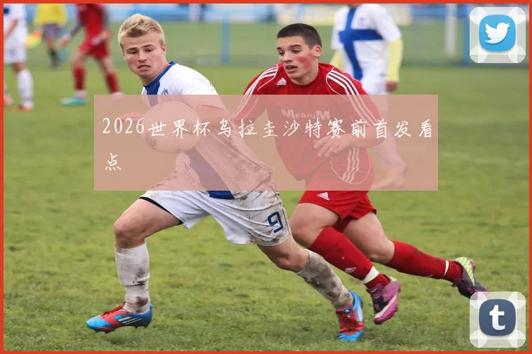2026世界杯乌拉圭沙特赛前首发看点