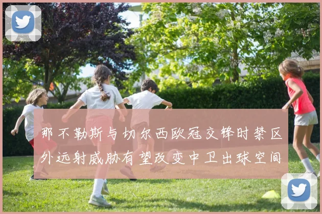 那不勒斯与切尔西欧冠交锋时禁区外远射威胁有望改变中卫出球空间