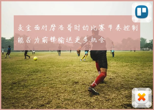 麦金面对摩洛哥时的比赛节奏控制能否为前锋输送更多机会