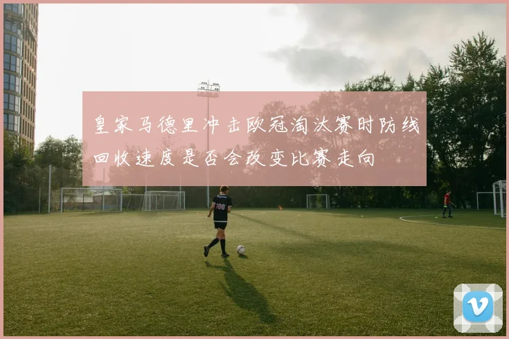 皇家马德里冲击欧冠淘汰赛时防线回收速度是否会改变比赛走向