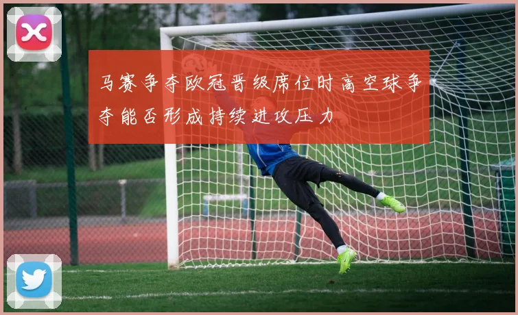 马赛争夺欧冠晋级席位时高空球争夺能否形成持续进攻压力