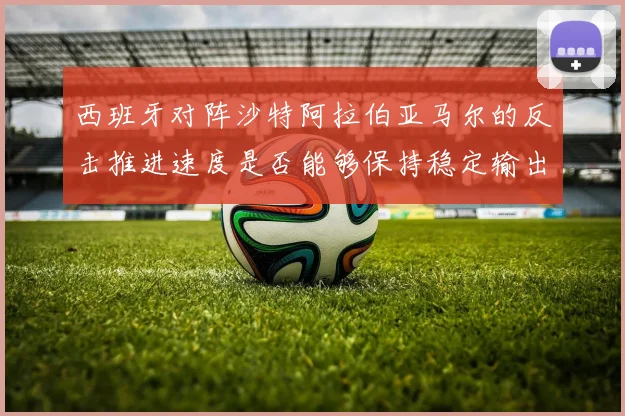 西班牙对阵沙特阿拉伯亚马尔的反击推进速度是否能够保持稳定输出