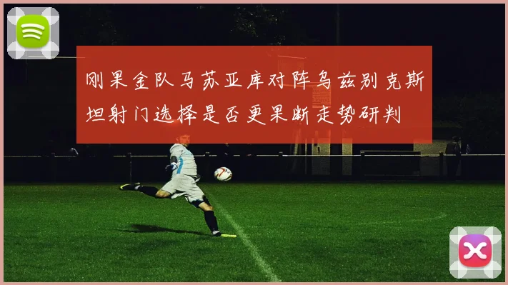 刚果金队马苏亚库对阵乌兹别克斯坦射门选择是否更果断走势研判