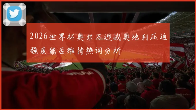 2026世界杯奥尔万迎战奥地利压迫强度能否维持热词分析