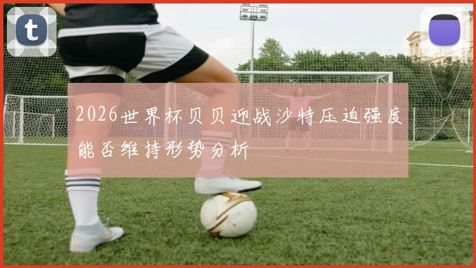 2026世界杯贝贝迎战沙特压迫强度能否维持形势分析