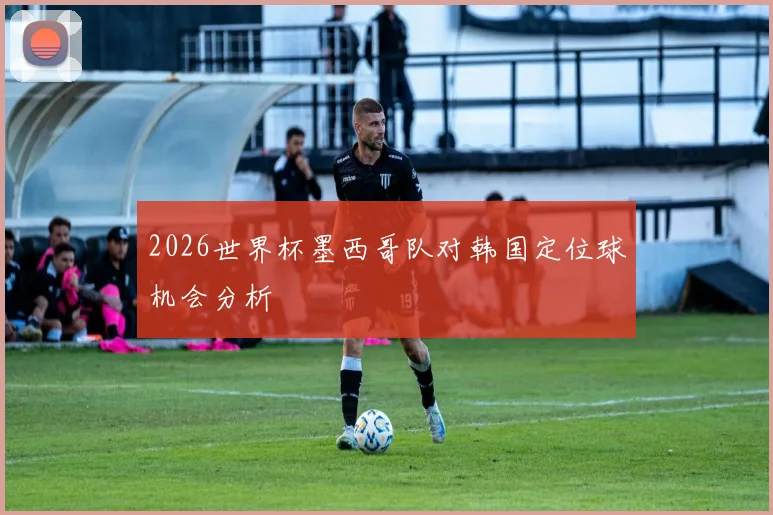 2026世界杯墨西哥队对韩国定位球机会分析