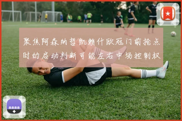 聚焦阿森纳哲凯赖什欧冠门前抢点时的启动判断可能左右中场控制权