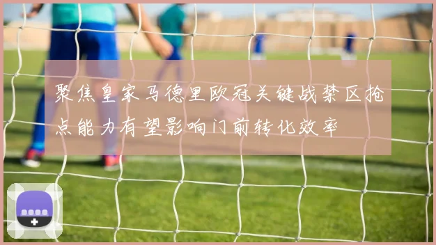 聚焦皇家马德里欧冠关键战禁区抢点能力有望影响门前转化效率